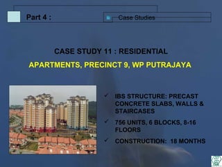 Case StudiesPart 4 :
 IBS STRUCTURE: PRECAST
CONCRETE SLABS, WALLS &
STAIRCASES
 756 UNITS, 6 BLOCKS, 8-16
FLOORS
 CONSTRUCTION: 18 MONTHS
CASE STUDY 11 : RESIDENTIAL
APARTMENTS, PRECINCT 9, WP PUTRAJAYA
 