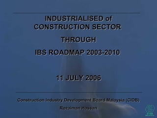 INDUSTRIALISED ofINDUSTRIALISED of
CONSTRUCTION SECTORCONSTRUCTION SECTOR
THROUGHTHROUGH
IBS ROADMAP 2003-2010IBS ROADMAP 2003-2010
11 JULY 200611 JULY 2006
Construction Industry Development Board Malaysia (CIDB)Construction Industry Development Board Malaysia (CIDB)
Rozaiman HassanRozaiman Hassan
 