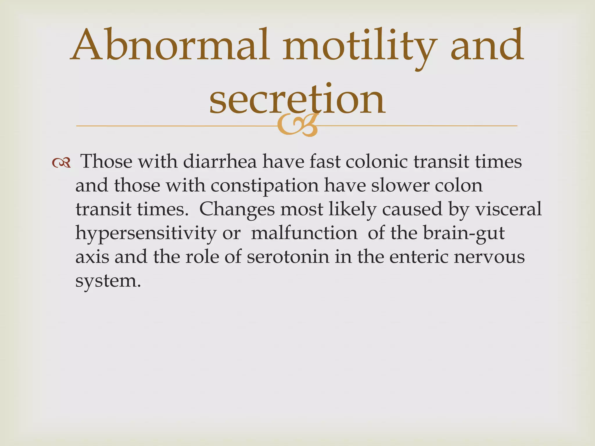 Those with diarrhea have fast colonic transit times and those with constipation have slower colon transit times.  Changes most likely caused by visceral hypersensitivity or  malfunction  of the brain-gut axis and the role of serotonin in the enteric nervous system.Abnormal motility and secretion