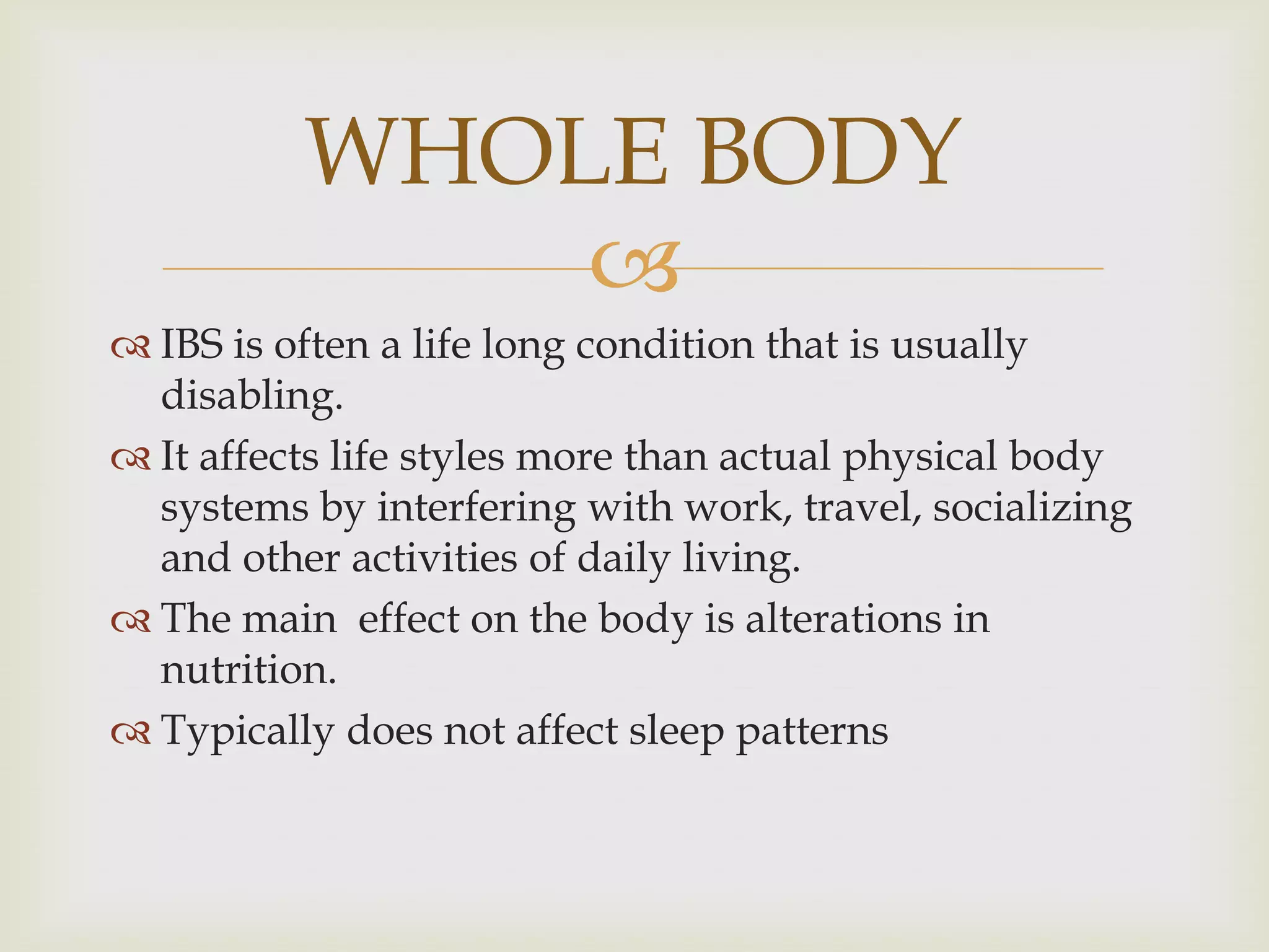 IBS is often a life long condition that is usually disabling.It affects life styles more than actual physical body systems by interfering with work, travel, socializing and other activities of daily living.The main  effect on the body is alterations in nutrition.Typically does not affect sleep patternsWHOLE BODY
