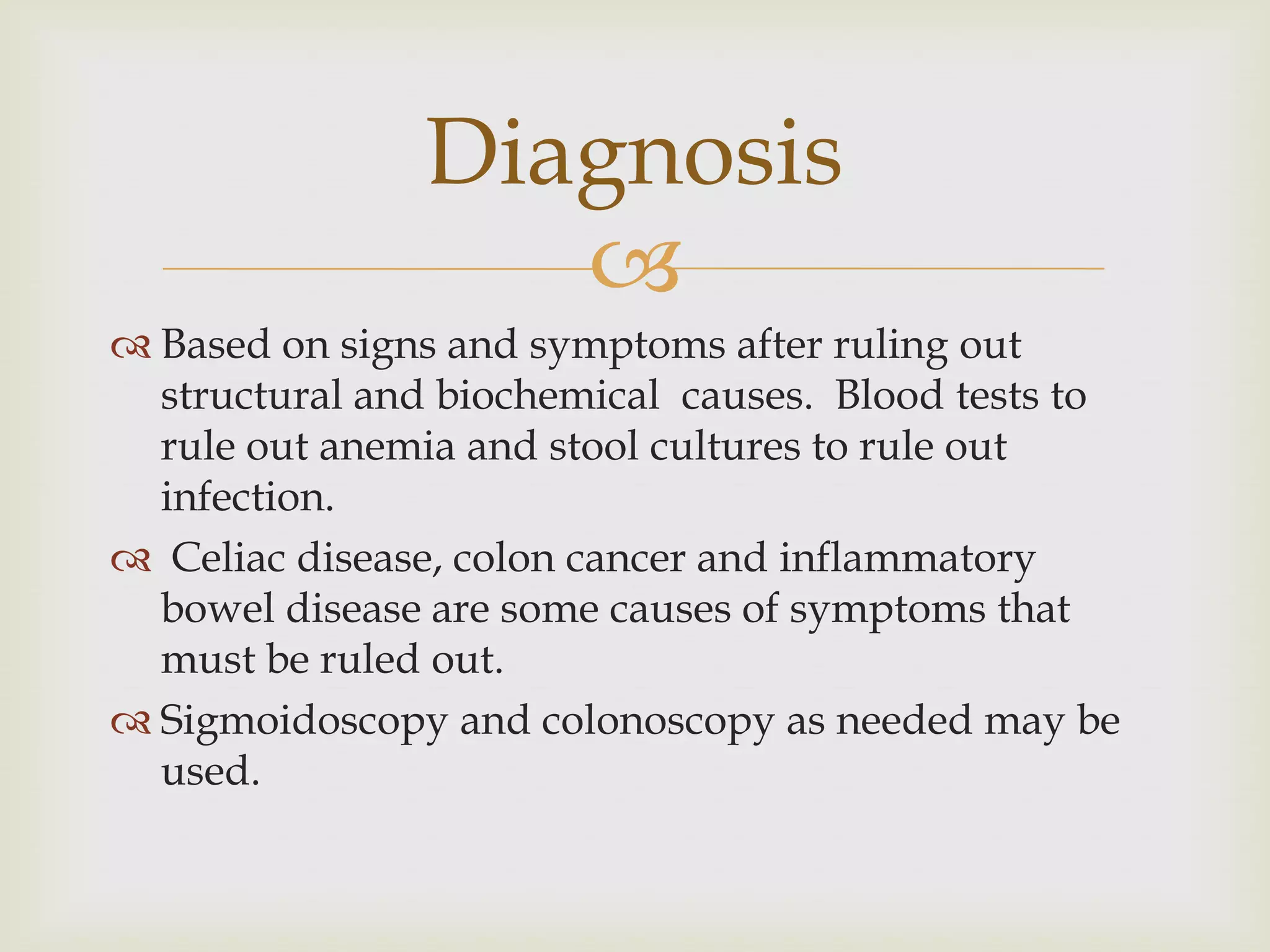 Based on signs and symptoms after ruling out structural and biochemical  causes.  Blood tests to rule out anemia and stool cultures to rule out infection.   Celiac disease, colon cancer and inflammatory bowel disease are some causes of symptoms that must be ruled out. Sigmoidoscopy and colonoscopy as needed may be used.Diagnosis