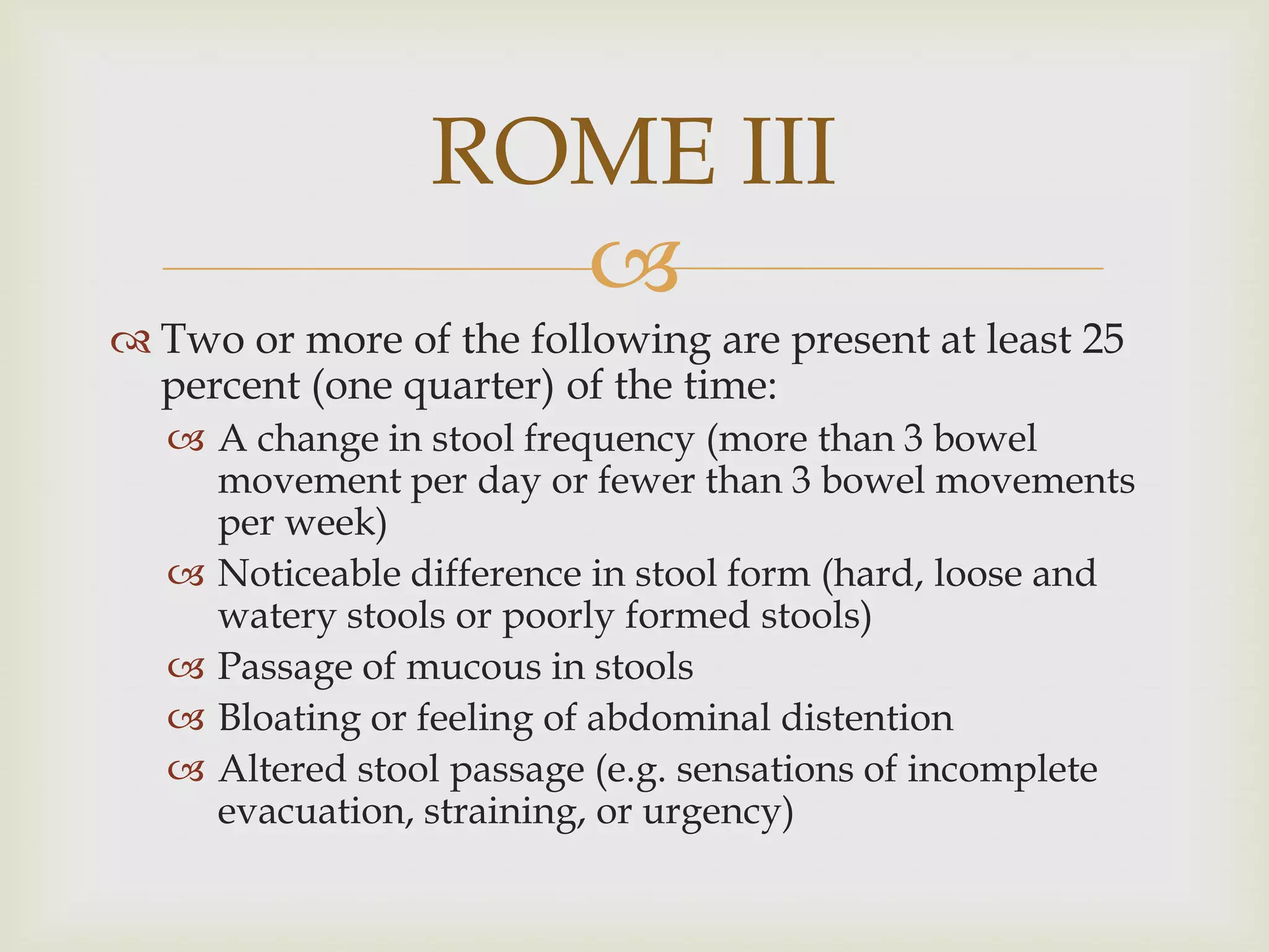 Two or more of the following are present at least 25 percent (one quarter) of the time:A change in stool frequency (more than 3 bowel movement per day or fewer than 3 bowel movements per week) Noticeable difference in stool form (hard, loose and watery stools or poorly formed stools) Passage of mucous in stoolsBloating or feeling of abdominal distentionAltered stool passage (e.g. sensations of incomplete evacuation, straining, or urgency)ROME III
