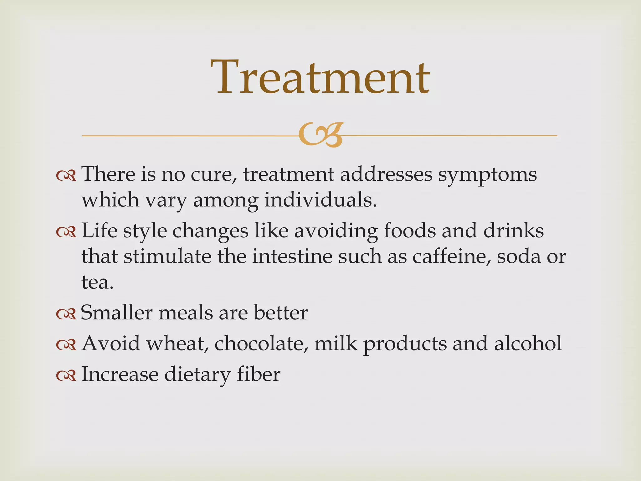There is no cure, treatment addresses symptoms which vary among individuals.Life style changes like avoiding foods and drinks that stimulate the intestine such as caffeine, soda or tea.Smaller meals are betterAvoid wheat, chocolate, milk products and alcoholIncrease dietary fiberTreatment