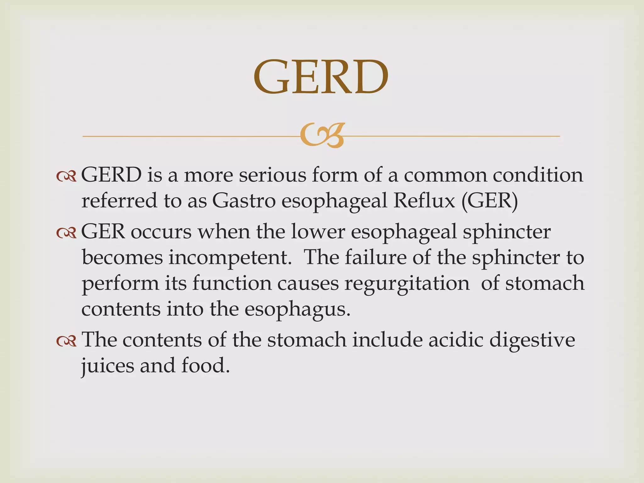 GERD is a more serious form of a common condition referred to as Gastro esophageal Reflux (GER)GER occurs when the lower esophageal sphincter becomes incompetent.  The failure of the sphincter to perform its function causes regurgitation  of stomach contents into the esophagus.The contents of the stomach include acidic digestive juices and food.GERD