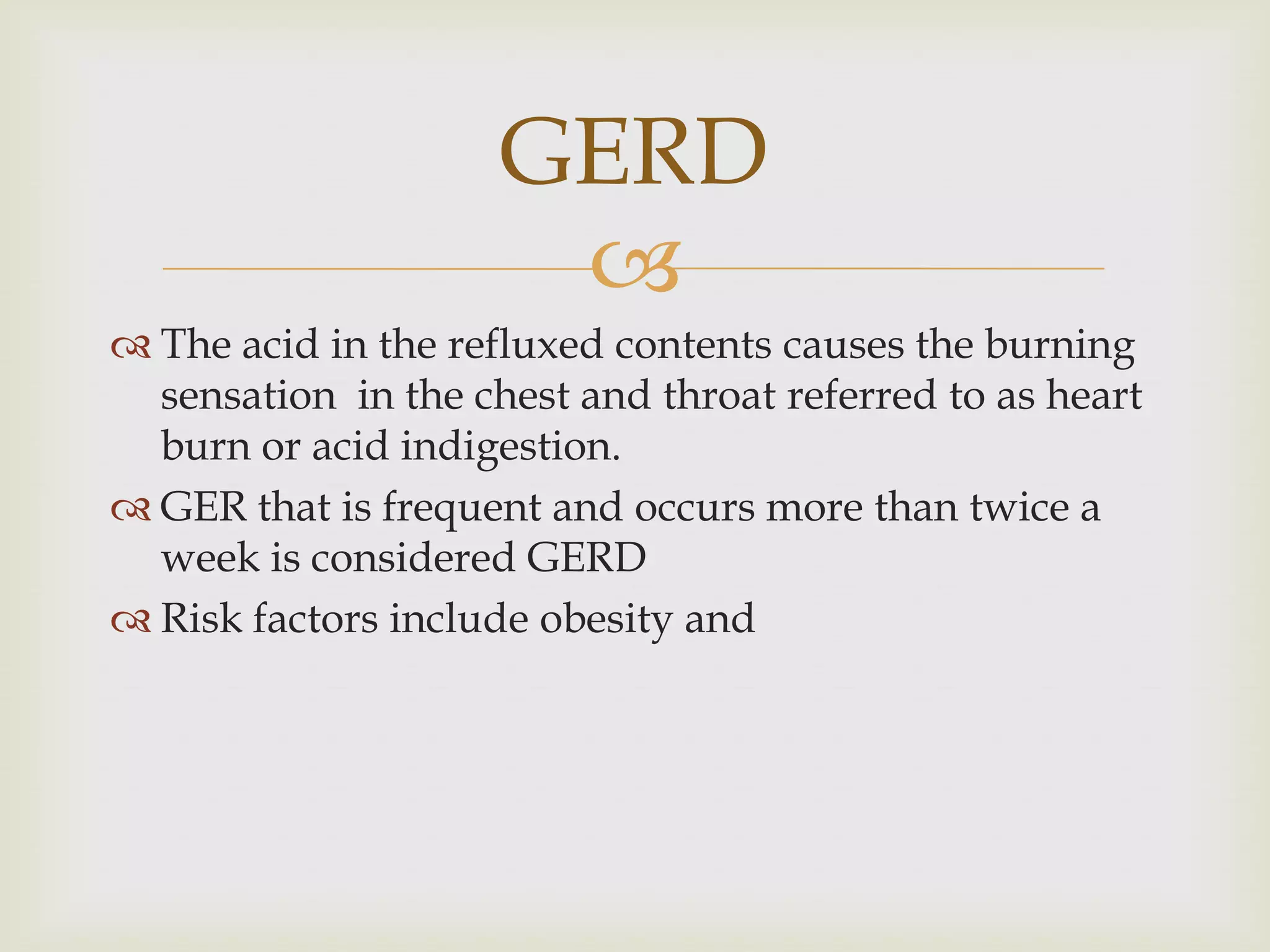 The acid in the refluxed contents causes the burning sensation  in the chest and throat referred to as heart burn or acid indigestion.GER that is frequent and occurs more than twice a week is considered GERDRisk factors include obesity and GERD