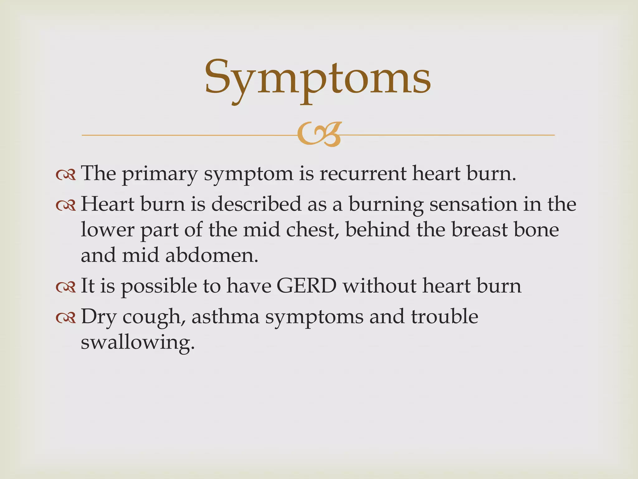 The primary symptom is recurrent heart burn.Heart burn is described as a burning sensation in the lower part of the mid chest, behind the breast bone and mid abdomen.It is possible to have GERD without heart burnDry cough, asthma symptoms and trouble swallowing.Symptoms