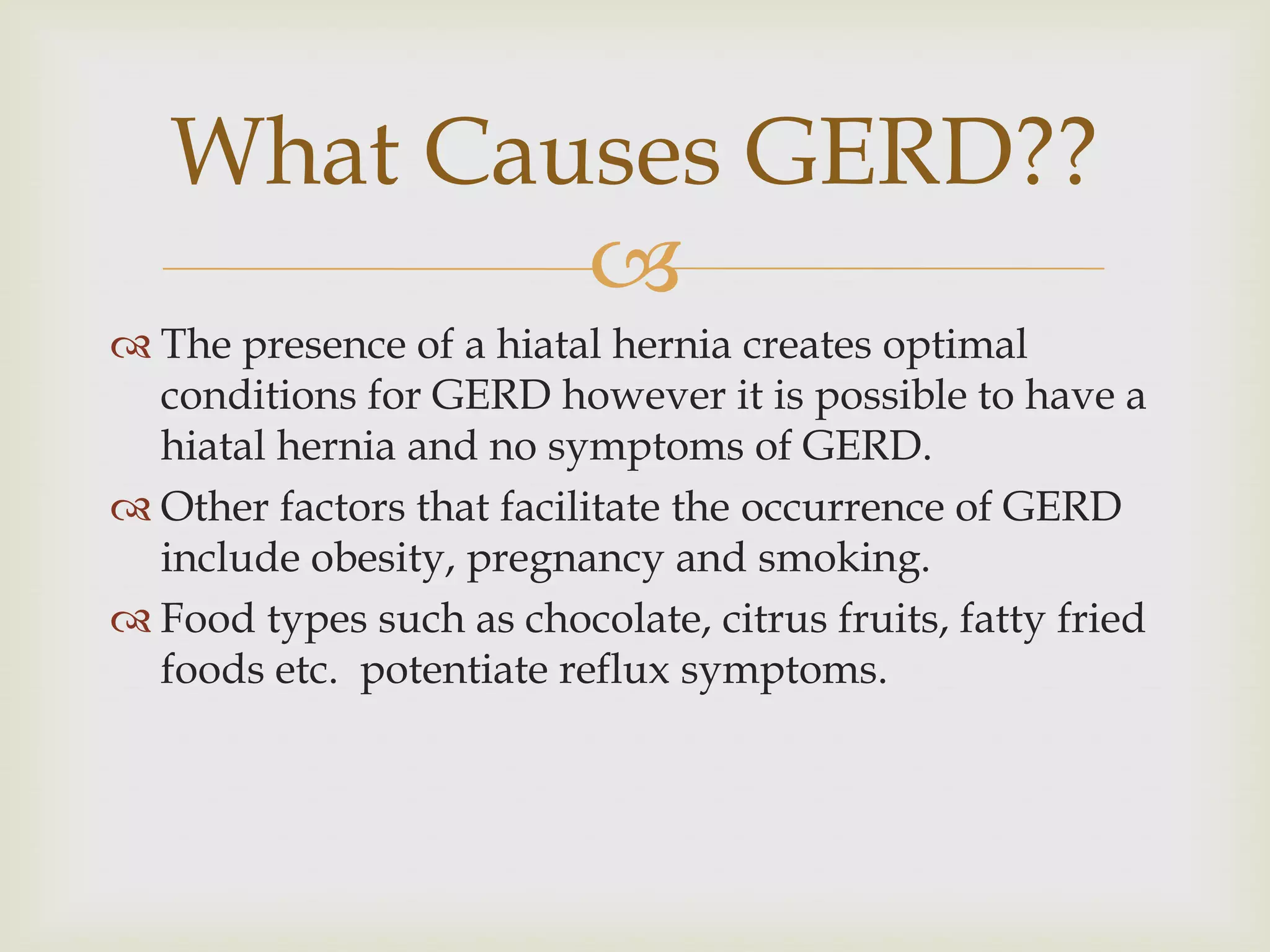 The presence of a hiatal hernia creates optimal conditions for GERD however it is possible to have a hiatal hernia and no symptoms of GERD.Other factors that facilitate the occurrence of GERD include obesity, pregnancy and smoking.Food types such as chocolate, citrus fruits, fatty fried foods etc.  potentiate reflux symptoms.What Causes GERD??