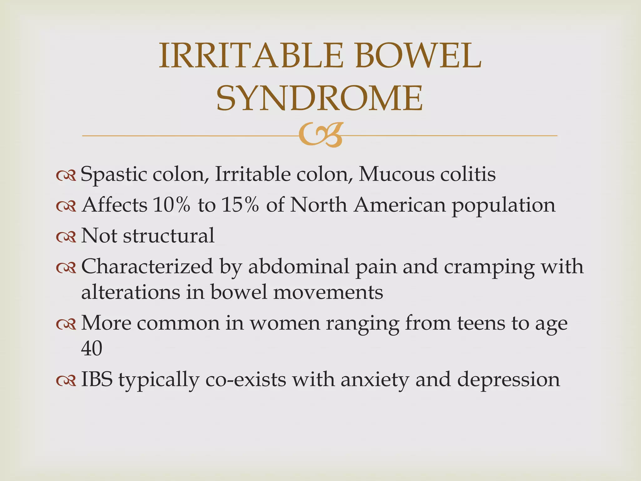 Spastic colon, Irritable colon, Mucous colitisAffects 10% to 15% of North American populationNot structuralCharacterized by abdominal pain and cramping with alterations in bowel movementsMore common in women ranging from teens to age 40IBS typically co-exists with anxiety and depressionIRRITABLE BOWEL SYNDROME