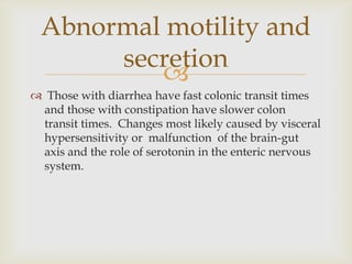 Those with diarrhea have fast colonic transit times and those with constipation have slower colon transit times.  Changes most likely caused by visceral hypersensitivity or  malfunction  of the brain-gut axis and the role of serotonin in the enteric nervous system.Abnormal motility and secretion