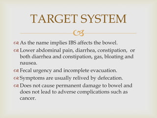 As the name implies IBS affects the bowel.Lower abdominal pain, diarrhea, constipation,  or both diarrhea and constipation, gas, bloating and nausea.  Fecal urgency and incomplete evacuation.Symptoms are usually relived by defecation.Does not cause permanent damage to bowel and does not lead to adverse complications such as cancer.TARGET SYSTEM