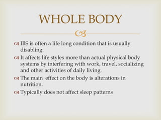 IBS is often a life long condition that is usually disabling.It affects life styles more than actual physical body systems by interfering with work, travel, socializing and other activities of daily living.The main  effect on the body is alterations in nutrition.Typically does not affect sleep patternsWHOLE BODY