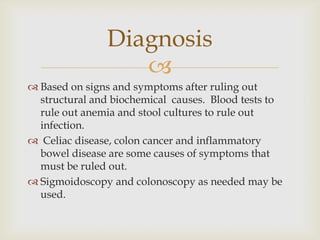 Based on signs and symptoms after ruling out structural and biochemical  causes.  Blood tests to rule out anemia and stool cultures to rule out infection.   Celiac disease, colon cancer and inflammatory bowel disease are some causes of symptoms that must be ruled out. Sigmoidoscopy and colonoscopy as needed may be used.Diagnosis