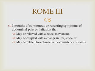 3 months of continuous or recurring symptoms of abdominal pain or irritation thatMay be relieved with a bowel movement,May be coupled with a change in frequency, orMay be related to a change in the consistency of stools.ROME III