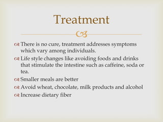 There is no cure, treatment addresses symptoms which vary among individuals.Life style changes like avoiding foods and drinks that stimulate the intestine such as caffeine, soda or tea.Smaller meals are betterAvoid wheat, chocolate, milk products and alcoholIncrease dietary fiberTreatment