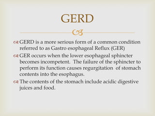 GERD is a more serious form of a common condition referred to as Gastro esophageal Reflux (GER)GER occurs when the lower esophageal sphincter becomes incompetent.  The failure of the sphincter to perform its function causes regurgitation  of stomach contents into the esophagus.The contents of the stomach include acidic digestive juices and food.GERD