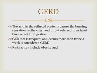 The acid in the refluxed contents causes the burning sensation  in the chest and throat referred to as heart burn or acid indigestion.GER that is frequent and occurs more than twice a week is considered GERDRisk factors include obesity and GERD