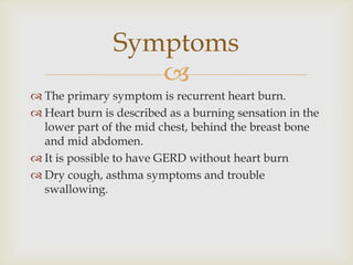 The primary symptom is recurrent heart burn.Heart burn is described as a burning sensation in the lower part of the mid chest, behind the breast bone and mid abdomen.It is possible to have GERD without heart burnDry cough, asthma symptoms and trouble swallowing.Symptoms