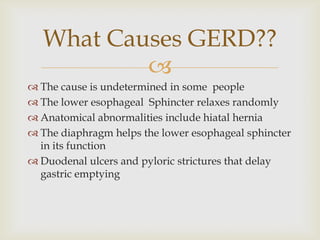 The cause is undetermined in some  peopleThe lower esophageal  Sphincter relaxes randomlyAnatomical abnormalities include hiatal herniaThe diaphragm helps the lower esophageal sphincter  in its functionDuodenal ulcers and pyloric strictures that delay gastric emptyingWhat Causes GERD??