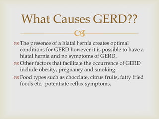 The presence of a hiatal hernia creates optimal conditions for GERD however it is possible to have a hiatal hernia and no symptoms of GERD.Other factors that facilitate the occurrence of GERD include obesity, pregnancy and smoking.Food types such as chocolate, citrus fruits, fatty fried foods etc.  potentiate reflux symptoms.What Causes GERD??
