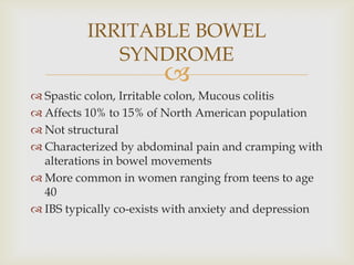 Spastic colon, Irritable colon, Mucous colitisAffects 10% to 15% of North American populationNot structuralCharacterized by abdominal pain and cramping with alterations in bowel movementsMore common in women ranging from teens to age 40IBS typically co-exists with anxiety and depressionIRRITABLE BOWEL SYNDROME