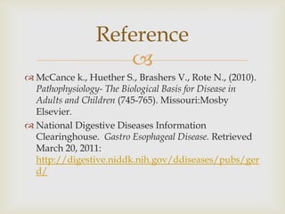 McCance k., Huether S., Brashers V., Rote N., (2010). Pathophysiology- The Biological Basis for Disease in Adults and Children (745-765). Missouri:MosbyElsevier.National Digestive Diseases Information Clearinghouse.Gastro Esophageal Disease.Retrieved March 20, 2011: http://digestive.niddk.nih.gov/ddiseases/pubs/gerd/Reference