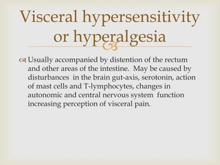 Usually accompanied by distention of the rectum and other areas of the intestine.  May be caused by disturbances  in the brain gut-axis, serotonin, action of mast cells and T-lymphocytes, changes in autonomic and central nervous system  function increasing perception of visceral pain.Visceral hypersensitivity or hyperalgesia