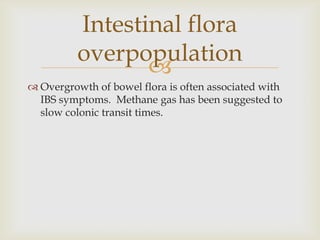 Overgrowth of bowel flora is often associated with IBS symptoms.  Methane gas has been suggested to slow colonic transit times.Intestinal flora overpopulation