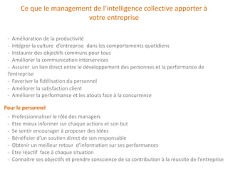 Ce que le management de l’intelligence collective apporter à
                           votre entreprise

 - Amélioration de la productivité
 - Intégrer la culture d’entreprise dans les comportements quotidiens
 - Instaurer des objectifs communs pour tous
 - Améliorer la communication interservices
 - Assurer un lien direct entre le développement des personnes et la performance de
 l’entreprise
 - Favoriser la fidélisation du personnel
 - Améliorer la satisfaction client
 - Améliorer la performance et les atouts face à la concurrence

Pour le personnel
 -   Professionnaliser le rôle des managers
 -   Etre mieux informer sur chaque actions et son but
 -   Se sentir encourager à proposer des idées
 -   Bénéficier d’un soutien direct de son responsable
 -   Obtenir un meilleur retour d’information sur ses performances
 -   Etre réactif face à chaque situation
 -   Connaitre ses objectifs et prendre conscience de sa contribution à la réussite de l’entreprise
 