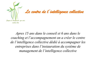 Le centre de l’intelligence collective
Soyons le changement que nous
          voulons être




          Apres 15 ans dans le conseil et 6 ans dans le
      coaching et l’accompagnement on a créer le centre
      de l’intelligence collective dédié à accompagner les
         entreprises dans l’instauration du système de
             management de l’intelligence collective
 
