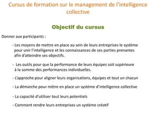 Cursus de formation sur le management de l’intelligence
                          collective

                              Objectif du cursus
Donner aux participants :
      - Les moyens de mettre en place au sein de leurs entreprises le système
        pour unir l’intelligence et les connaissances de ses parties prenantes
        afin d’atteindre ses objectifs.

      - Les outils pour que la performance de leurs équipes soit supérieure
       à la somme des performances individuelles.
      - L’approche pour aligner leurs organisations, équipes et tout un chacun

      - La démarche pour mètre en place un système d’intelligence collective

      - La capacité d’utiliser tout leurs potentiels
      - Comment rendre leurs entreprises un système créatif
 