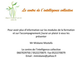 Le centre de l’intelligence collective
Soyons le changement que nous
          voulons être




   Pour avoir plus d’information sur les modules de la formation
       et sur l’accompagnement j’aurai un plaisir à vous les
                             présenter

                                     Mr Miskane Mostafa

                        Le centre de l’intelligence collective
                    0667029750 / 0522270075 Fax 0522270079
                            Email : mmiskane@yahoo.fr
 