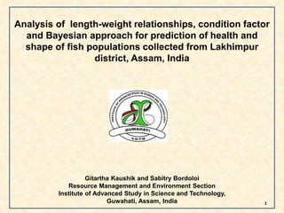 Analysis of length-weight relationships, condition factor
and Bayesian approach for prediction of health and
shape of fish populations collected from Lakhimpur
district, Assam, India
Gitartha Kaushik and Sabitry Bordoloi
Resource Management and Environment Section
Institute of Advanced Study in Science and Technology,
Guwahati, Assam, India 1
 