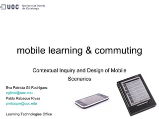 mobile learning & commuting Contextual Inquiry and Design of Mobile Scenarios Eva Patrícia Gil Rodríguez [email_address] Pablo Rebaque Rivas [email_address]   Learning Technologies Office 