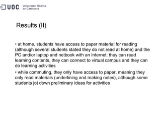 Results (II) at home, students have access to paper material for reading (although several students stated they do not read at home) and the PC and/or laptop and netbook with an Internet: they can read learning contents, they can connect to virtual campus and they can do learning activities  while commuting, they only have access to paper, meaning they only read materials (underlining and making notes), although some students jot down preliminary ideas for activities 