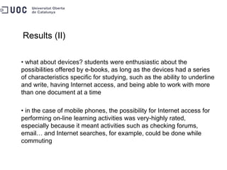 Results (II) what about devices? students were enthusiastic about the possibilities offered by e-books, as long as the devices had a series of characteristics specific for studying, such as the ability to underline and write, having Internet access, and being able to work with more than one document at a time in the case of mobile phones, the possibility for Internet access for performing on-line learning activities was very-highly rated, especially because it meant activities such as checking forums, email… and Internet searches, for example, could be done while commuting 