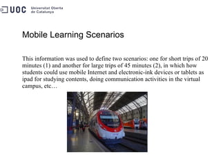 Mobile Learning Scenarios This information was used to define two scenarios: one for short trips of 20 minutes (1) and another for large trips of 45 minutes (2), in which how students could use mobile Internet and electronic-ink devices or tablets as ipad for studying contents, doing communication activities in the virtual campus, etc… 