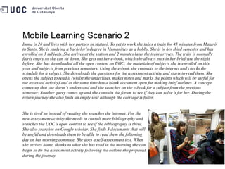 Mobile Learning Scenario 2 Imma is 28 and lives with her partner in Mataró. To get to work she takes a train for 45 minutes from Mataró to Sants. She is studying a bachelor’s degree in Humanities as a hobby. She is in her third semester and has enrolled on 3 subjects. She arrives at the station and 2 minutes later the train arrives. The train is normally fairly empty so she can sit down. She gets out her e-book, which she always puts in her briefcase the night before. She has downloaded all the open content on UOC, the materials of subjects she is enrolled on this year and subjects from previous semesters. Using the e-book she connects to the internet and checks the schedule for a subject. She downloads the questions for the assessment activity and starts to read them. She opens the subject to read it (whilst she underlines, makes notes and marks the points which will be useful for the assessed activity) and at the same time has a blank document open for making brief outlines. A concept comes up that she doesn’t understand and she searches on the e-book for a subject from the previous semester. Another query comes up and she consults the forum to see if they can solve it for her. During the return journey she also finds an empty seat although the carriage is fuller.  She is tired so instead of reading she searches the internet. For the new assessment activity she needs to consult more bibliography and searches the UOC’s open content to see if the bibliography is there. She also searches on Google scholar. She finds 3 documents that will be useful and downloads them to be able to read them the following day on her morning commute. She does a self-assessment test. When she arrives home, thanks to what she has read in the morning she can begin to do the assessment activity following the outline she prepared during the journey. 