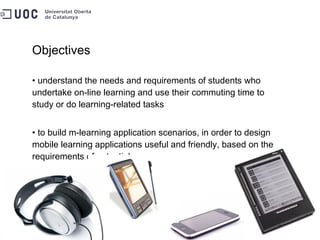 Objectives understand the needs and requirements of students who undertake on-line learning and use their commuting time to study or do learning-related tasks to build m-learning application scenarios, in order to design mobile learning applications useful and friendly, based on the requirements of potential users 
