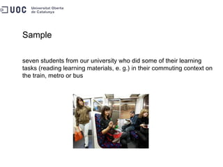 Sample seven students from our university who did some of their learning tasks (reading learning materials, e. g.) in their commuting context on the train, metro or bus 