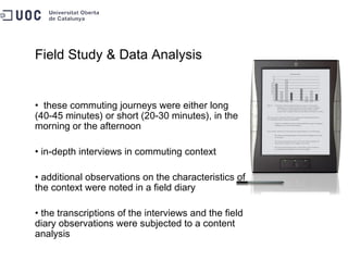 Field Study & Data Analysis these commuting journeys were either long (40-45 minutes) or short (20-30 minutes), in the morning or the afternoon in-depth interviews in commuting context additional observations on the characteristics of the context were noted in a field diary the transcriptions of the interviews and the field diary observations were subjected to a content analysis 