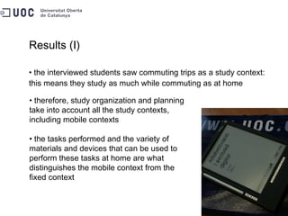 Results (I) the interviewed students saw commuting trips as a study context: this means they study as much while commuting as at home therefore, study organization and planning  take into account all the study contexts,  including mobile contexts the tasks performed and the variety of  materials and devices that can be used to  perform these tasks at home are what  distinguishes the mobile context from the  fixed context 