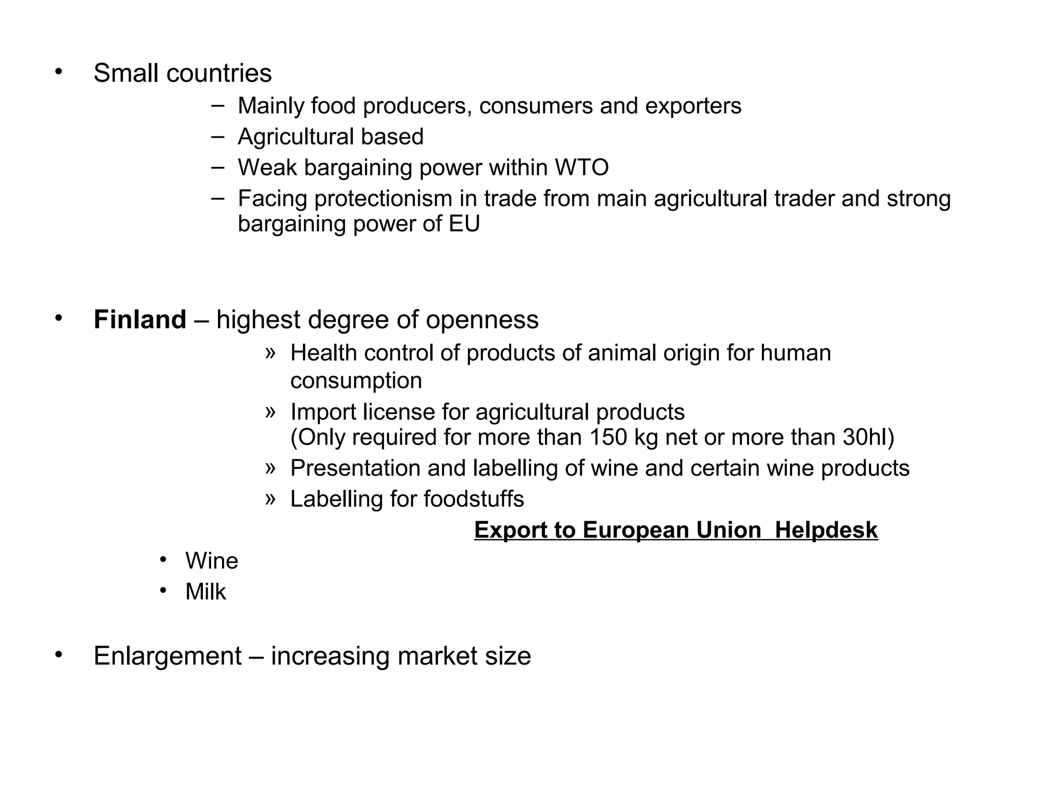 •   Small countries
             –   Mainly food producers, consumers and exporters
             –   Agricultural based
             –   Weak bargaining power within WTO
             –   Facing protectionism in trade from main agricultural trader and strong
                 bargaining power of EU



•   Finland – highest degree of openness
                   » Health control of products of animal origin for human
                     consumption
                   » Import license for agricultural products
                     (Only required for more than 150 kg net or more than 30hl)
                   » Presentation and labelling of wine and certain wine products
                   » Labelling for foodstuffs
                                        Export to European Union Helpdesk
         • Wine
         • Milk

•   Enlargement – increasing market size
 