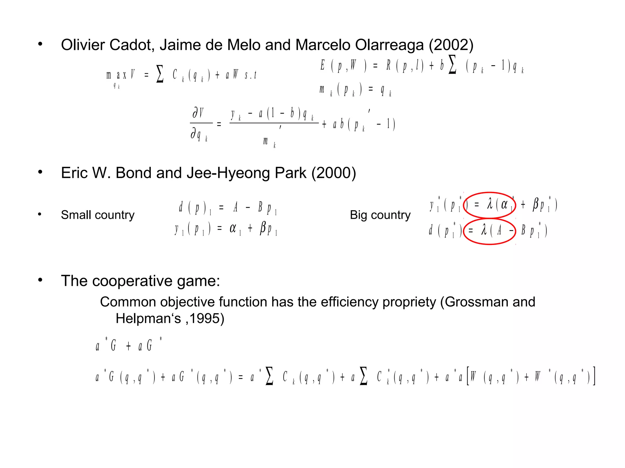 •   Olivier Cadot, Jaime de Melo and Marcelo Olarreaga (2002)
                                            E ( p ,W ) = R ( p , l) + b ∑ ( p k − 1)q
           m a x V = ∑ C k (q k ) + a W s.t                                                                                k
            q  k
                                            m k(pk) = qk
                               ∂V     y k − a (1 − b ) q       k                ′
                                    =                              + ab(p           − 1)
                               ∂q k              ′                          k
                                             m k

•   Eric W. Bond and Jee-Hyeong Park (2000)

                             d ( p)1 = A − B p1                                                   y 1* ( p 1* ) = λ ( α 1* + β p 1* )
•   Small country                                                      Big country
                            y1 ( p 1 ) = α 1 + βp 1                                               d ( p 1* ) = λ ( A − B p 1* )


•   The cooperative game:
          Common objective function has the efficiency propriety (Grossman and
            Helpman‘s ,1995)
          a *G + a G    *



          a *G (q ,q * ) + a G * (q ,q * ) = a   *
                                                     ∑   C k (q ,q *) + a   ∑       C k* ( q , q * ) + a * a [ W ( q , q * ) + W   *
                                                                                                                                       (q ,q *)]
 