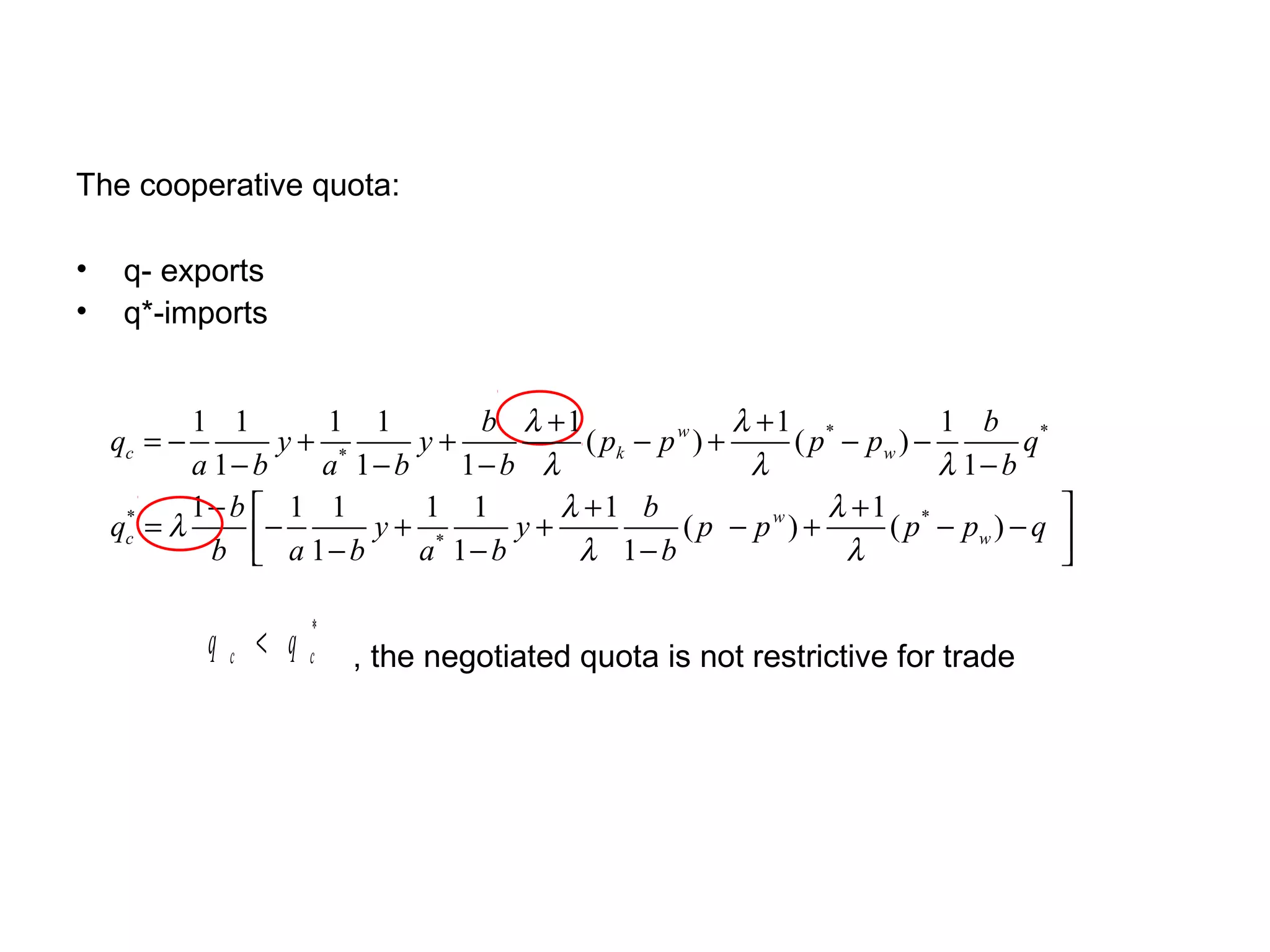 The cooperative quota:

•    q- exports
•    q*-imports


           1 1        1 1       b λ +1                 λ +1 *           1 b *
    qc = −         y+ *     y+          ( pk − p w ) +     ( p − pw ) −        q
           a 1− b    a 1− b    1− b λ                   λ               λ 1− b
           1− b  1 1       1 1       λ +1 b                  λ +1 *              
    qc = λ
     *
                  −     y+ *       y+            ( p − pw ) +      ( p − pw ) − q 
             b  a 1− b
                           a 1− b     λ 1− b                  λ                  

             qc < q   *
                      c   , the negotiated quota is not restrictive for trade
 