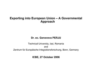 Exporting into European Union – A Governmental
                    Approach




                  Dr. ec. Genoveva PERJU

                Technical University, Iasi, Romania
                               and
  Zentrum für Europäische Integrationsforschung, Bonn, Germany


                   ICBE, 27 October 2006
 