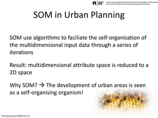 hansjoerg.stark@fhnw.ch
SOM in Urban Planning
SOM use algorithms to faciliate the self-organisation of
the multidimensional input data through a series of
iterations
Result: multidimensional attribute space is reduced to a
2D space
Why SOM?  The development of urban areas is seen
as a self-organising organism!
 