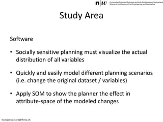 hansjoerg.stark@fhnw.ch
Study Area
Software
• Socially sensitive planning must visualize the actual
distribution of all variables
• Quickly and easily model different planning scenarios
(i.e. change the original dataset / variables)
• Apply SOM to show the planner the effect in
attribute-space of the modeled changes
 