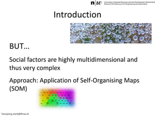 hansjoerg.stark@fhnw.ch
Introduction
BUT…
Social factors are highly multidimensional and
thus very complex
Approach: Application of Self-Organising Maps
(SOM)
 