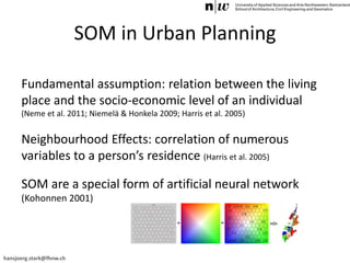 hansjoerg.stark@fhnw.ch
SOM in Urban Planning
Fundamental assumption: relation between the living
place and the socio-economic level of an individual
(Neme et al. 2011; Niemelä & Honkela 2009; Harris et al. 2005)
Neighbourhood Effects: correlation of numerous
variables to a person’s residence (Harris et al. 2005)
SOM are a special form of artificial neural network
(Kohonnen 2001)
 