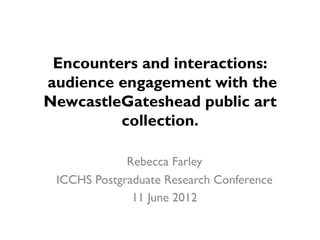 Encounters and interactions:
audience engagement with the
NewcastleGateshead public art
         collection.

             Rebecca Farley
 ICCHS Postgraduate Research Conference
              11 June 2012
 